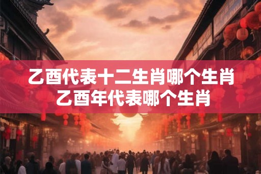 乙酉代表十二生肖哪个生肖 乙酉年代表哪个生肖