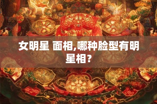 女明星 面相,哪种脸型有明星相？