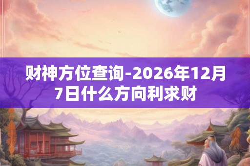 财神方位查询-2026年12月7日什么方向利求财