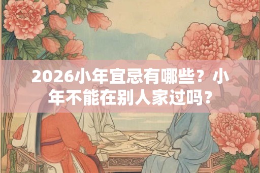 2026小年宜忌有哪些？小年不能在别人家过吗？