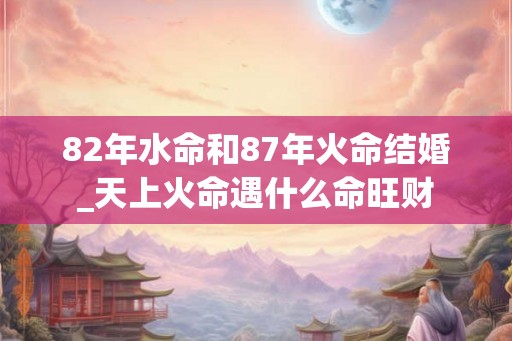 82年水命和87年火命结婚_天上火命遇什么命旺财