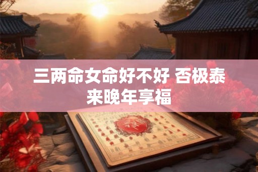 三两命女命好不好 否极泰来晚年享福