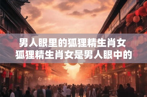 男人眼里的狐狸精生肖女 狐狸精生肖女是男人眼中的什么