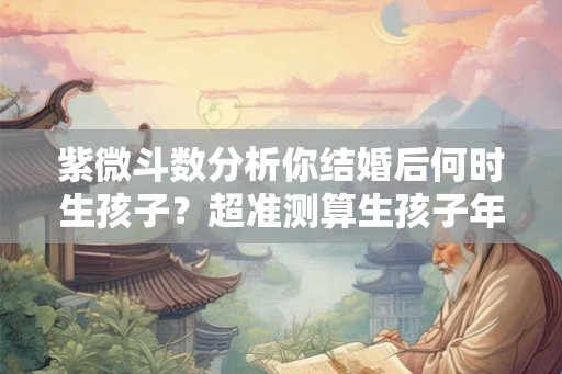 紫微斗数分析你结婚后何时生孩子？超准测算生孩子年限!