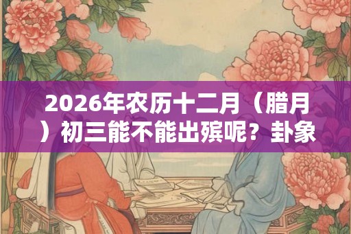 2026年农历十二月（腊月）初三能不能出殡呢？卦象好吗？