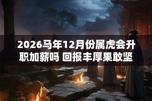 2026马年12月份属虎会升职加薪吗 回报丰厚果敢坚决