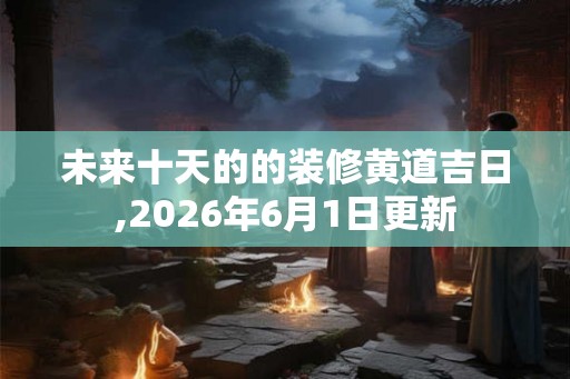 未来十天的的装修黄道吉日,2026年6月1日更新