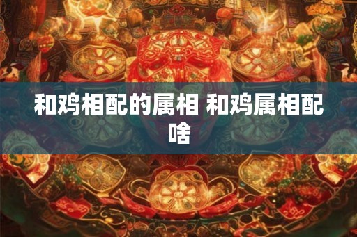 和鸡相配的属相 和鸡属相配啥