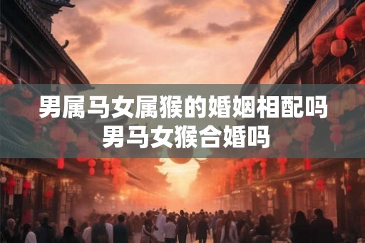 男属马女属猴的婚姻相配吗 男马女猴合婚吗