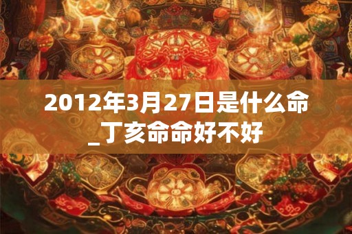2012年3月27日是什么命_丁亥命命好不好 2012年3月27日是什么命_丁亥命命好不好