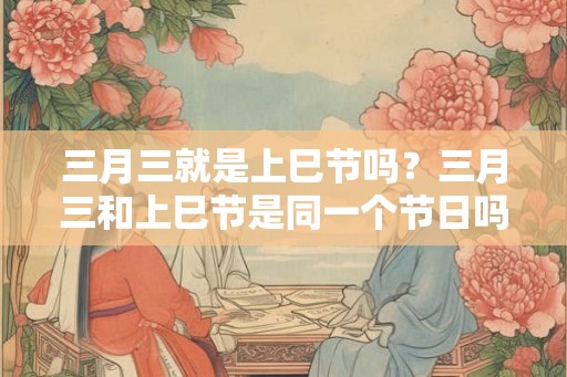 三月三就是上巳节吗?三月三和上巳节是同一个节日吗? 三月三就是上巳节吗?三月三和上巳节是同一个节日吗?