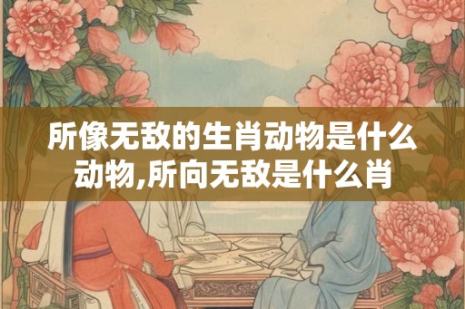所像无敌的生肖动物是什么动物,所向无敌是什么肖