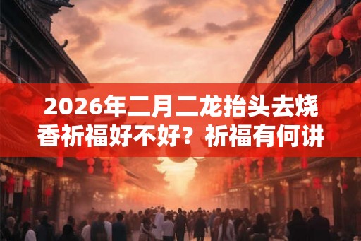 2026年二月二龙抬头去烧香祈福好不好？祈福有何讲究？