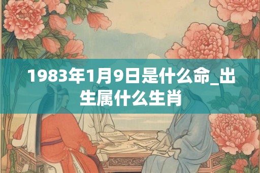 1983年1月9日是什么命_出生属什么生肖 1983年1月9日是什么命_出生属什么生肖