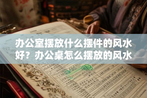 办公室摆放什么摆件的风水好？办公桌怎么摆放的风水好？