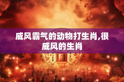威风霸气的动物打生肖,很威风的生肖 威风霸气的动物打生肖,很威风的生肖