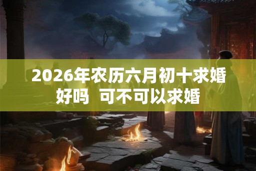 2026年农历六月初十求婚好吗  可不可以求婚