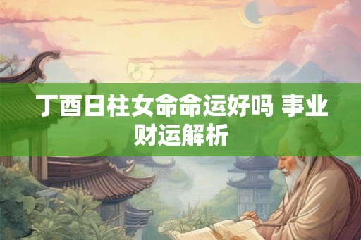 丁酉日柱女命命运好吗 事业财运解析 丁酉日柱女命命运好吗 事业财运解析