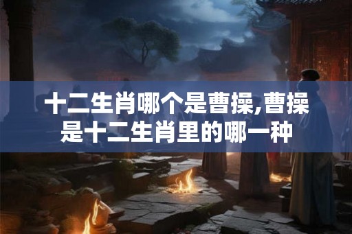 十二生肖哪个是曹操,曹操是十二生肖里的哪一种