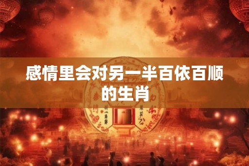感情里会对另一半百依百顺的生肖 感情里会对另一半百依百顺的生肖