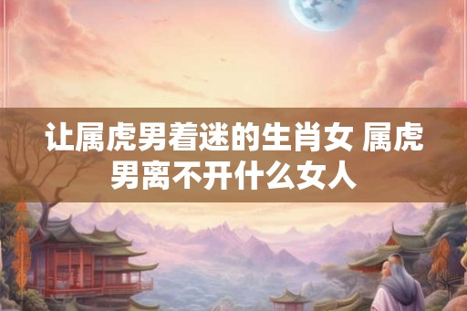 让属虎男着迷的生肖女 属虎男离不开什么女人