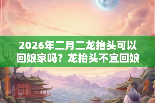 2026年二月二龙抬头可以回娘家吗？龙抬头不宜回娘家吗？
