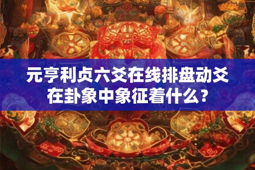 元亨利贞六爻在线排盘动爻在卦象中象征着什么？
