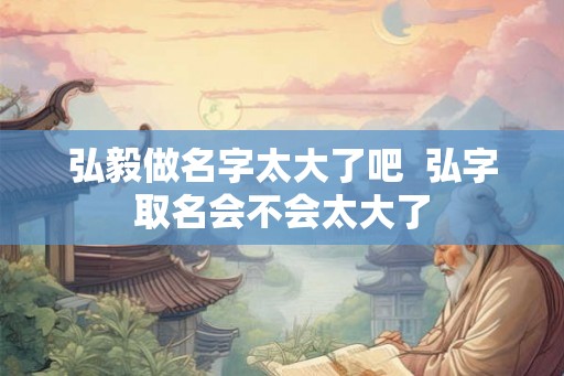 弘毅做名字太大了吧  弘字取名会不会太大了
