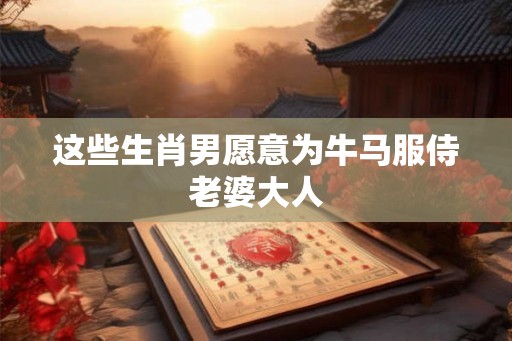 这些生肖男愿意为牛马服侍老婆大人