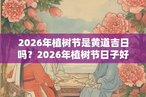 2026年植树节是黄道吉日吗？2026年植树节日子好不好？