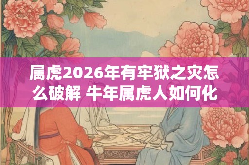 属虎2026年有牢狱之灾怎么破解 牛年属虎人如何化解灾难