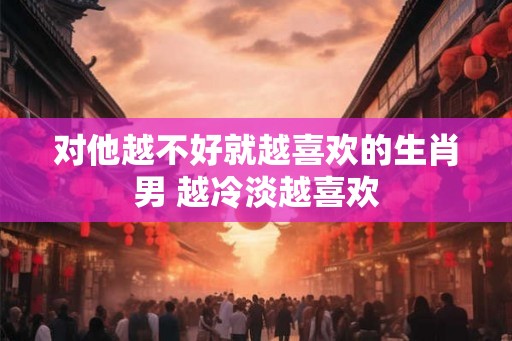 对他越不好就越喜欢的生肖男 越冷淡越喜欢