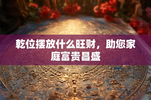 乾位摆放什么旺财,助您家庭富贵昌盛 乾位摆放什么旺财,助您家庭富贵昌盛