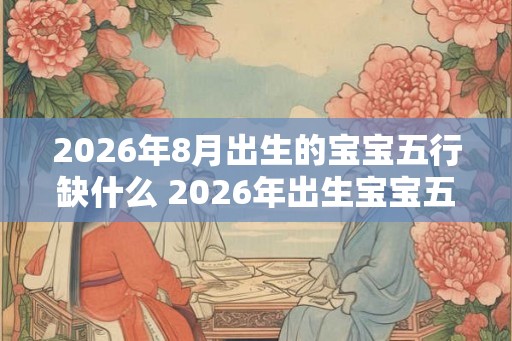 2026年8月出生的宝宝五行缺什么 2026年出生宝宝五行缺失何 2026年8月出生的宝宝五行缺什么 2026年出生宝宝五行缺失何