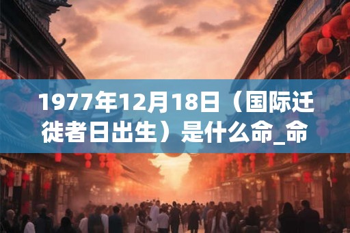 1977年12月18日（国际迁徙者日出生）是什么命_命运如何
