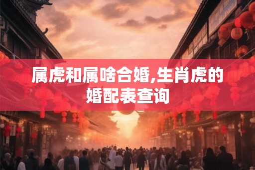 属虎和属啥合婚,生肖虎的婚配表查询 属虎和属啥合婚,生肖虎的婚配表查询