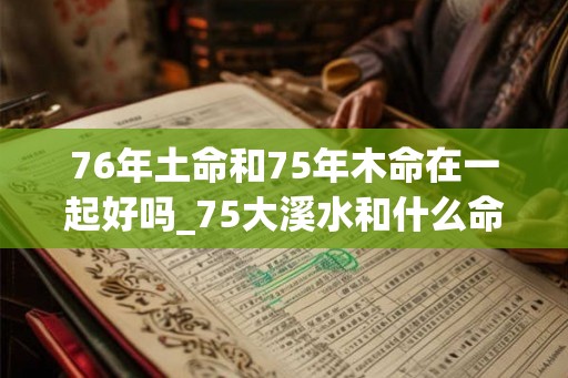 76年土命和75年木命在一起好吗_75大溪水和什么命配