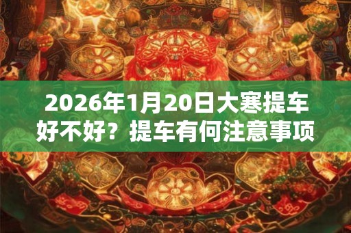 2026年1月20日大寒提车好不好？提车有何注意事项？