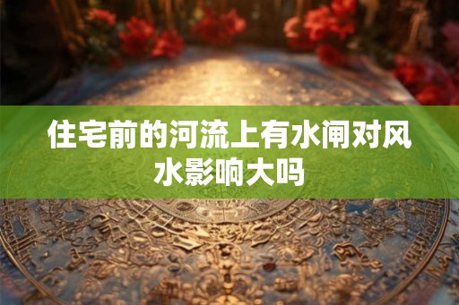 住宅前的河流上有水闸对风水影响大吗