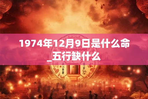 1974年12月9日是什么命_五行缺什么 1974年12月9日是什么命_五行缺什么