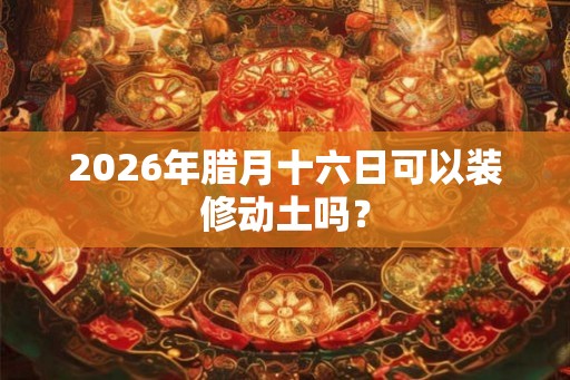 2026年腊月十六日可以装修动土吗? 2026年腊月十六日可以装修动土吗?