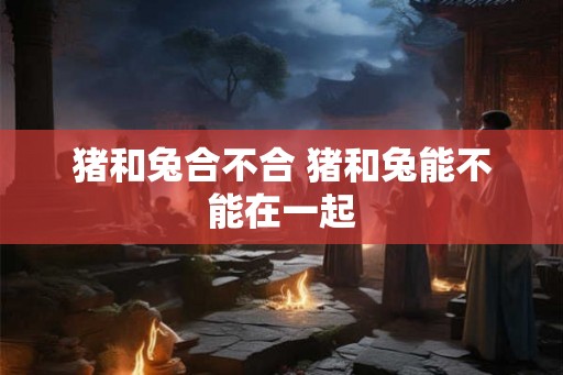 猪和兔合不合 猪和兔能不能在一起 猪和兔合不合 猪和兔能不能在一起