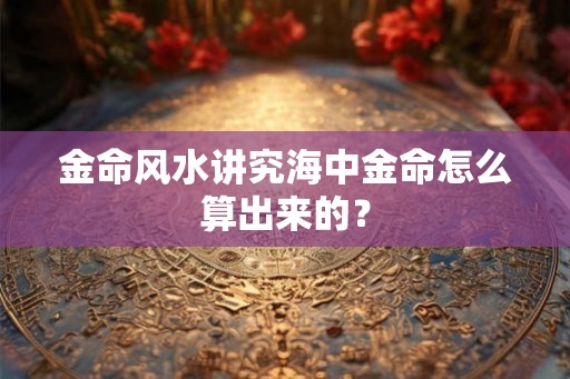 金命风水讲究海中金命怎么算出来的？
