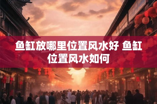 鱼缸放哪里位置风水好 鱼缸位置风水如何 鱼缸放哪里位置风水好 鱼缸位置风水如何