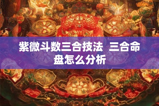 紫微斗数三合技法 三合命盘怎么分析 紫微斗数三合技法 三合命盘怎么分析