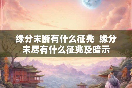 缘分未断有什么征兆  缘分未尽有什么征兆及暗示