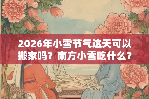 2026年小雪节气这天可以搬家吗？南方小雪吃什么？