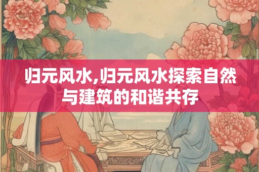 归元风水,归元风水探索自然与建筑的和谐共存