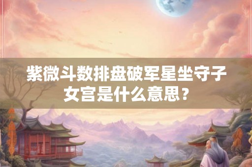 紫微斗数排盘破军星坐守子女宫是什么意思？