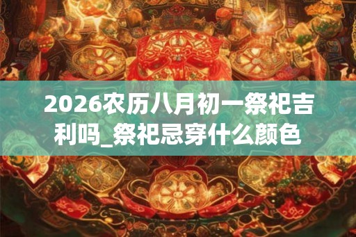 2026农历八月初一祭祀吉利吗_祭祀忌穿什么颜色 2026农历八月初一祭祀吉利吗_祭祀忌穿什么颜色